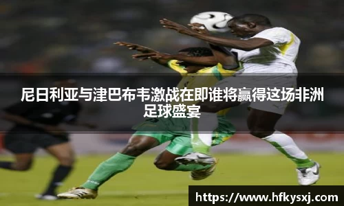 尼日利亚与津巴布韦激战在即谁将赢得这场非洲足球盛宴